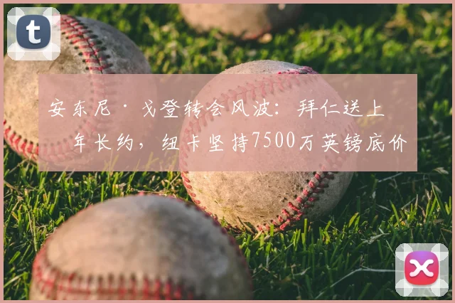 安东尼·戈登转会风波：拜仁送上五年长约，纽卡坚持7500万英镑底价，2026年前谈判关键点解析