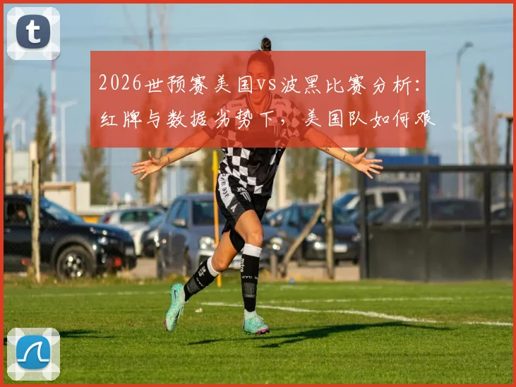 2026世预赛美国vs波黑比赛分析：红牌与数据劣势下，美国队如何艰难晋级下一轮？