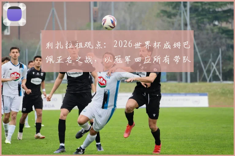 利扎拉祖观点:2026世界杯成姆巴佩正名之战,以冠军回应所有带队能力质疑