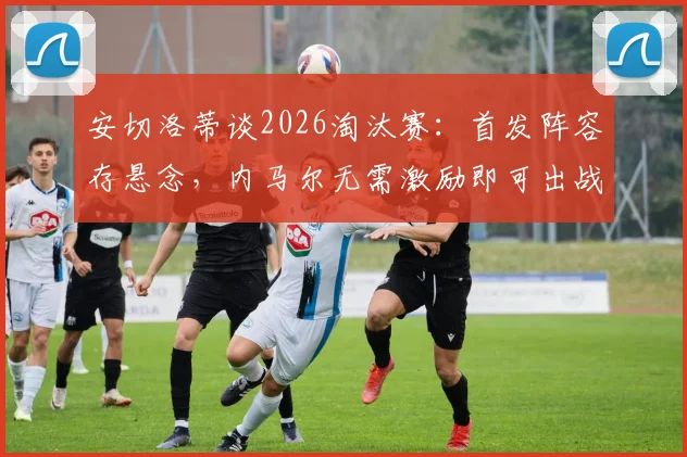 安切洛蒂谈2026淘汰赛：首发阵容存悬念，内马尔无需激励即可出战