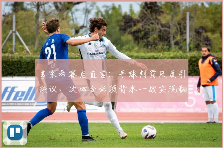 基米希赛后直言：手球判罚尺度引热议，次回合必须背水一战实现翻盘，解读拜仁关键战心态