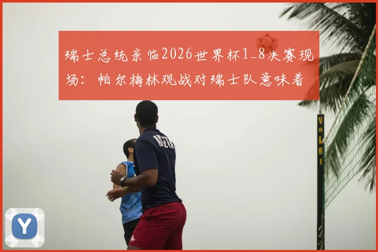 瑞士总统亲临2026世界杯1_8决赛现场：帕尔梅林观战对瑞士队意味着什么？附球队晋级之路与历届战绩分析