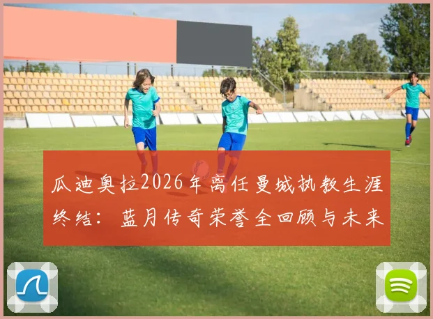 瓜迪奥拉2026年离任曼城执教生涯终结：蓝月传奇荣誉全回顾与未来主帅人选分析