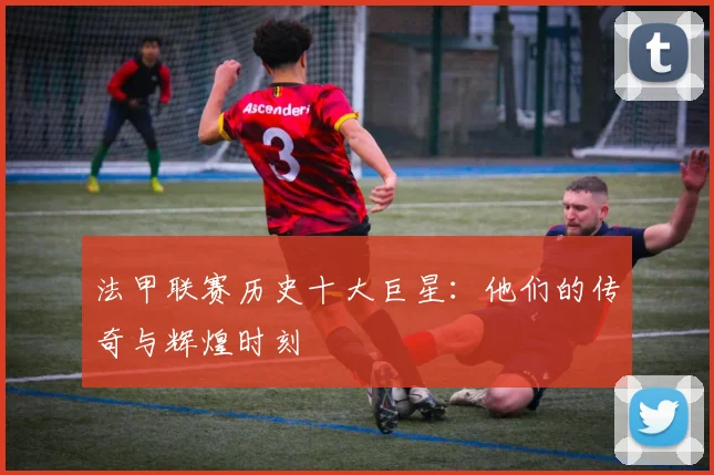 法甲联赛历史十大巨星：他们的传奇与辉煌时刻