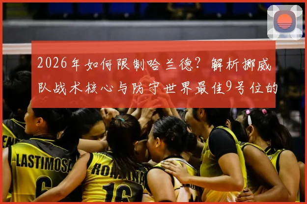 2026年如何限制哈兰德？解析挪威队战术核心与防守世界最佳9号位的实战策略