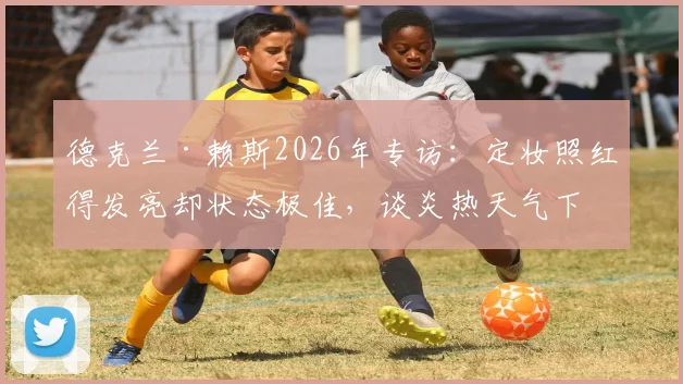 德克兰·赖斯2026年专访：定妆照红得发亮却状态极佳，谈炎热天气下球员如何保持竞技水准