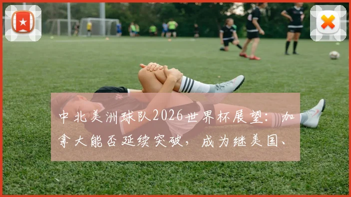 中北美洲球队2026世界杯展望：加拿大能否延续突破，成为继美国、墨西哥后第三支淘汰赛赢球的队伍？历史战绩与未来预测全解析