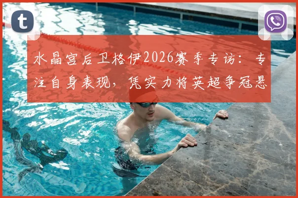 水晶宫后卫格伊2026赛季专访：专注自身表现，凭实力将英超争冠悬念延续到最后阶段