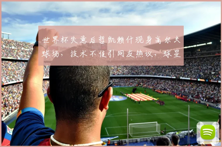 世界杯失意后哲凯赖什现身高尔夫球场,技术不佳引网友热议,球星减压方式成话题