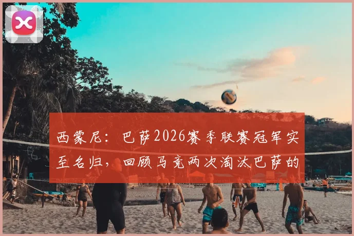 西蒙尼:巴萨2026赛季联赛冠军实至名归,回顾马竞两次淘汰巴萨的经典之战