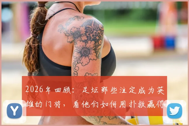 2026年回顾：足坛那些注定成为英雄的门将，看他们如何用扑救赢得国王掌声与王后香吻