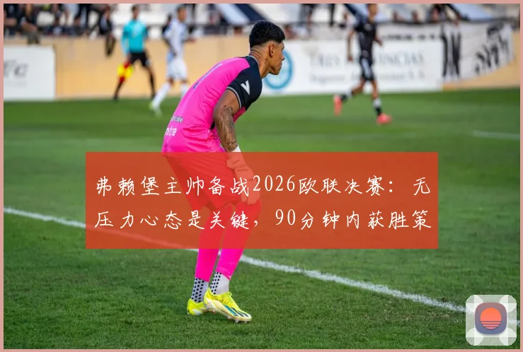 弗赖堡主帅备战2026欧联决赛：无压力心态是关键，90分钟内获胜策略解析及首发阵容预测