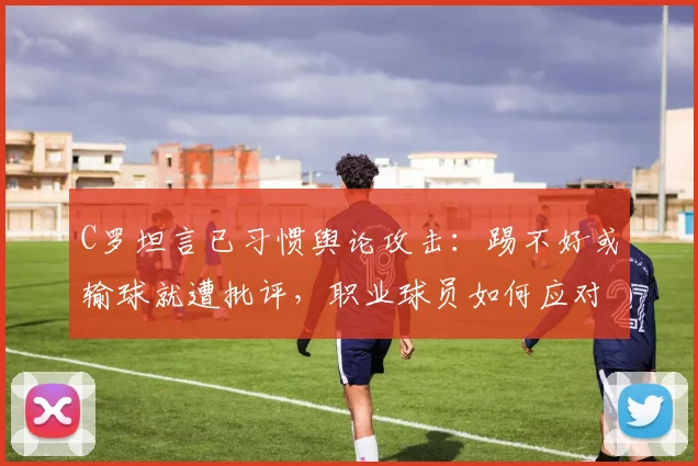 C罗坦言已习惯舆论攻击：踢不好或输球就遭批评，职业球员如何应对压力与网络暴力