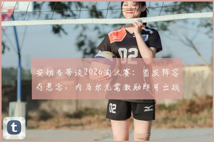 安切洛蒂谈2026淘汰赛：首发阵容存悬念，内马尔无需激励即可出战