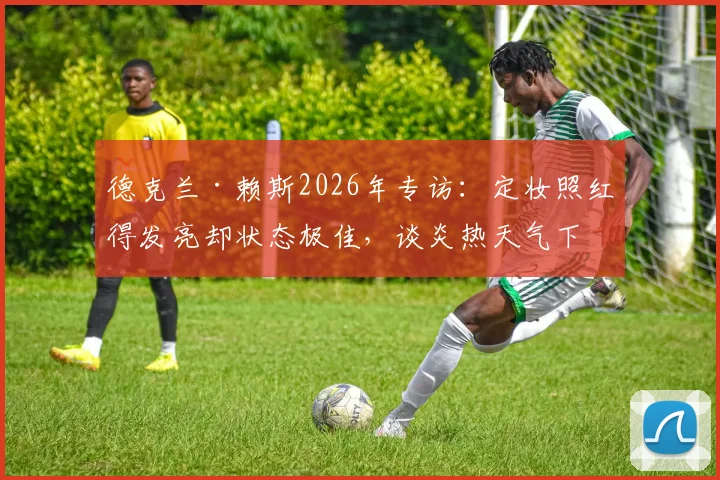 德克兰·赖斯2026年专访：定妆照红得发亮却状态极佳，谈炎热天气下球员如何保持竞技水准