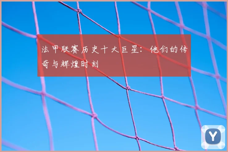 法甲联赛历史十大巨星：他们的传奇与辉煌时刻