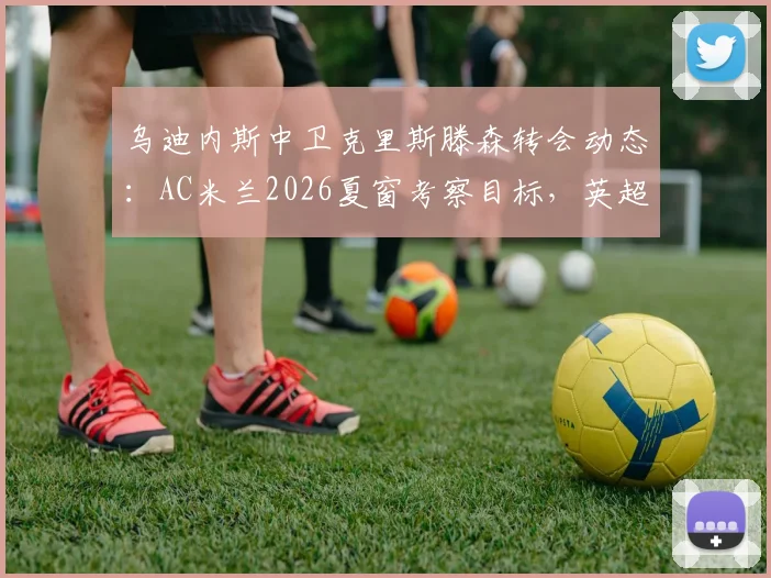 乌迪内斯中卫克里斯滕森转会动态：AC米兰2026夏窗考察目标，英超两队加入竞争，球员身价分析