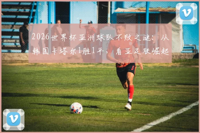 2026世界杯亚洲球队不败之谜：从韩国卡塔尔1胜1平，看亚足联崛起背后的战术与前景
