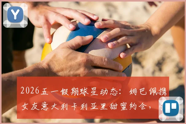 2026五一假期球星动态：姆巴佩携女友意大利卡利亚里甜蜜约会，引发球迷热议