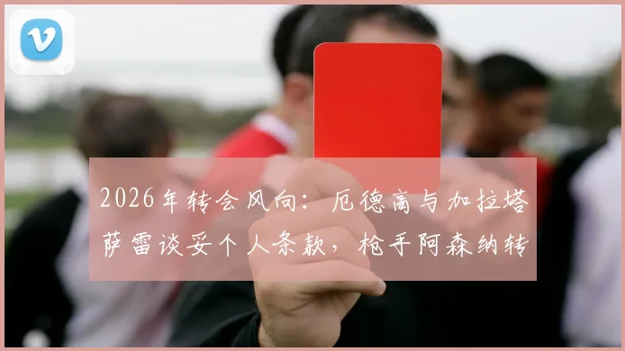 2026年转会风向：厄德高与加拉塔萨雷谈妥个人条款，枪手阿森纳转会费成最后关卡