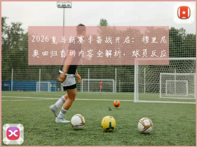 2026皇马新赛季备战开启：穆里尼奥回归首训内容全解析，球员反应与训练强度深度观察