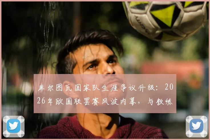 库尔图瓦国家队生涯争议升级：2026年欧国联罢赛风波内幕，与教练矛盾或致最后一战提前到来