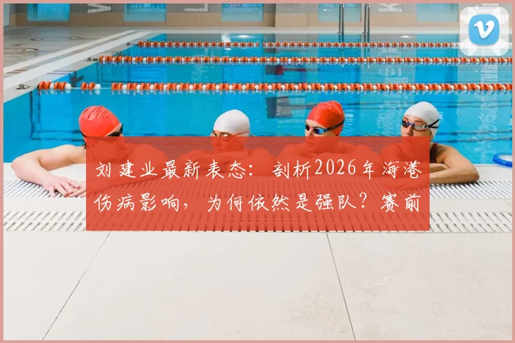 刘建业最新表态：剖析2026年海港伤病影响，为何依然是强队？赛前心态与备战要点解析