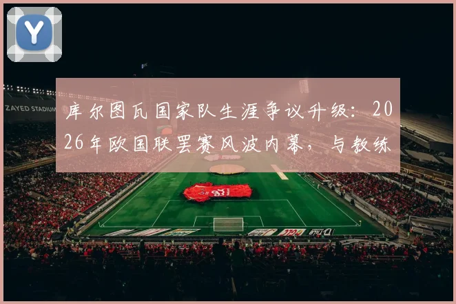 库尔图瓦国家队生涯争议升级：2026年欧国联罢赛风波内幕，与教练矛盾或致最后一战提前到来