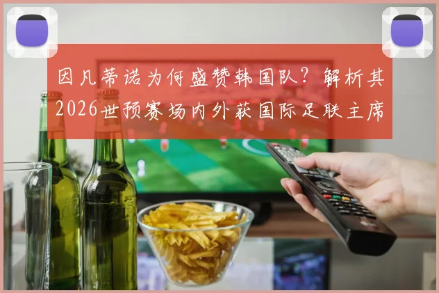 因凡蒂诺为何盛赞韩国队？解析其2026世预赛场内外获国际足联主席肯定的关键行为与团队精神
