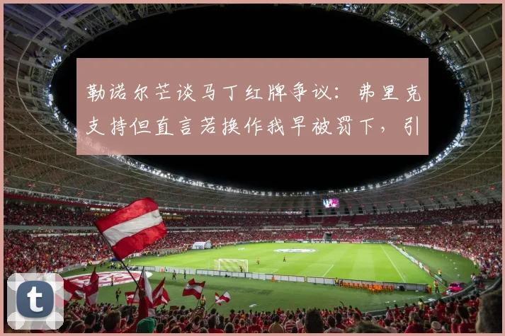 勒诺尔芒谈马丁红牌争议：弗里克支持但直言若换作我早被罚下，引发对判罚标准讨论