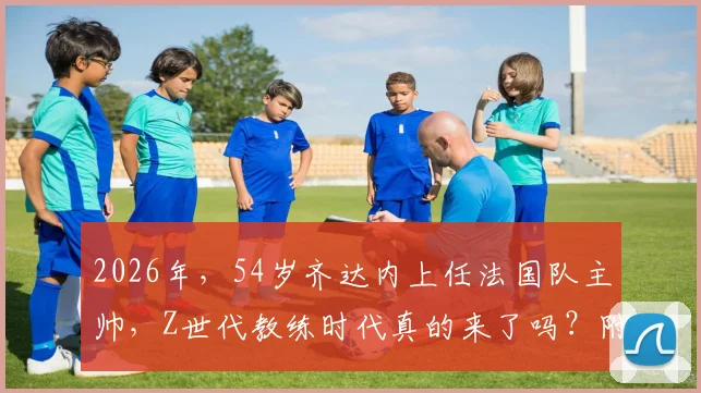 2026年，54岁齐达内上任法国队主帅，Z世代教练时代真的来了吗？附新帅战术与阵容猜想