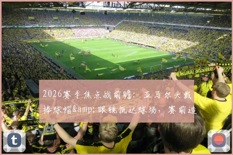 2026赛季焦点战前瞻:亚马尔头戴棒球帽&眼镜抵达球场,赛前造型引热议,今日能否破门得分?状态深度解读