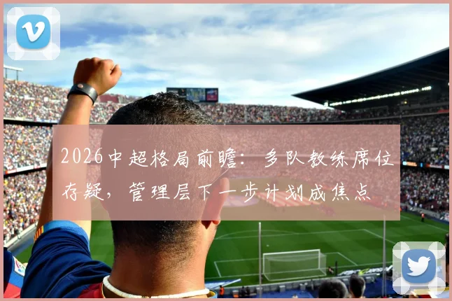 2026中超格局前瞻：多队教练席位存疑，管理层下一步计划成焦点