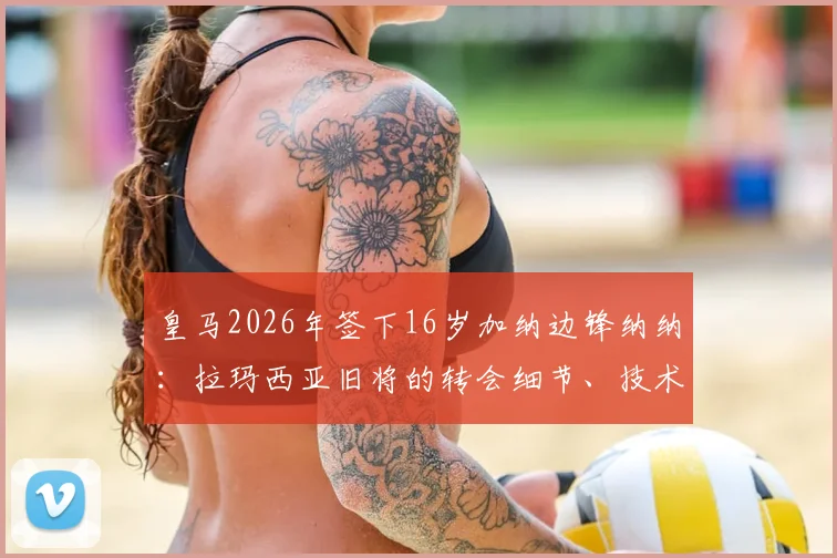 皇马2026年签下16岁加纳边锋纳纳：拉玛西亚旧将的转会细节、技术特点与皇马青训策略解析
