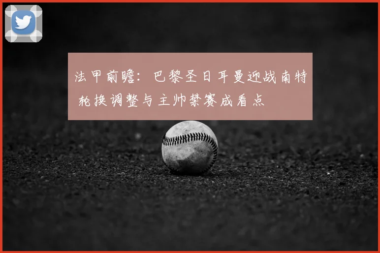 法甲前瞻：巴黎圣日耳曼迎战南特 轮换调整与主帅禁赛成看点