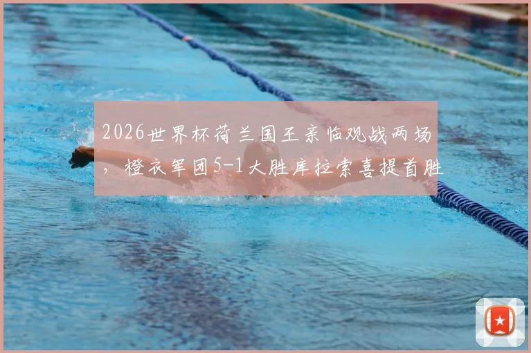 2026世界杯荷兰国王亲临观战两场，橙衣军团5-1大胜库拉索喜提首胜