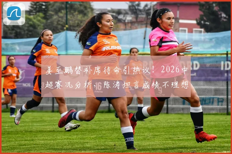 姜至鹏替补席待命引热议！2026中超赛况分析，陈涛坦言成绩不理想需调整阵容