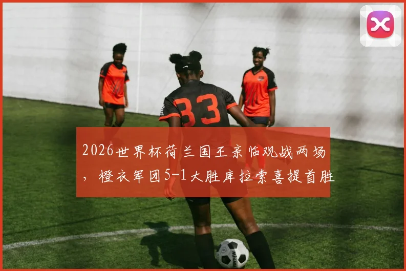2026世界杯荷兰国王亲临观战两场,橙衣军团5-1大胜库拉索喜提首胜