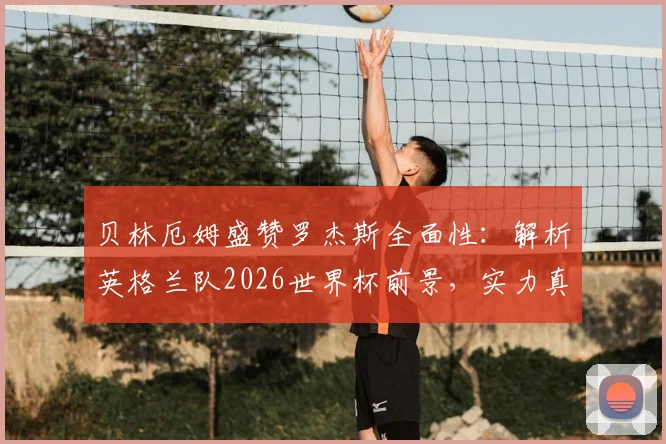 贝林厄姆盛赞罗杰斯全面性：解析英格兰队2026世界杯前景，实力真在下降吗？