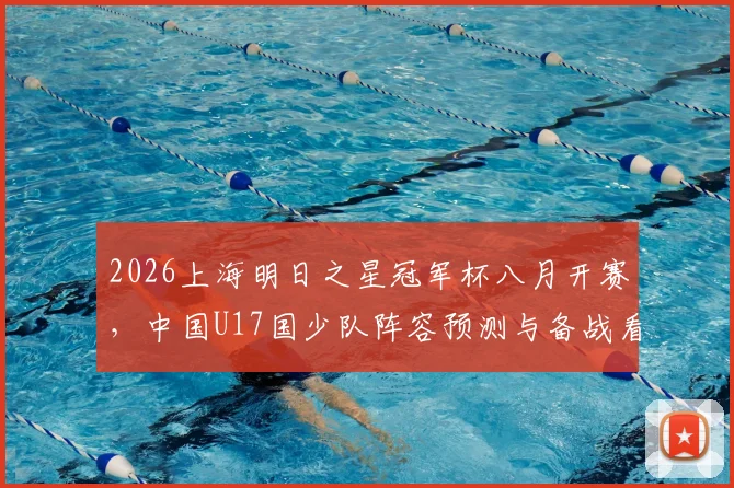 2026上海明日之星冠军杯八月开赛，中国U17国少队阵容预测与备战看点分析