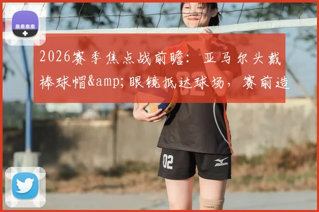 2026赛季焦点战前瞻:亚马尔头戴棒球帽&眼镜抵达球场,赛前造型引热议,今日能否破门得分?状态深度解读