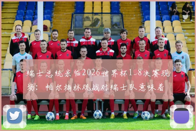 瑞士总统亲临2026世界杯1_8决赛现场：帕尔梅林观战对瑞士队意味着什么？附球队晋级之路与历届战绩分析