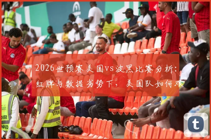 2026世预赛美国vs波黑比赛分析：红牌与数据劣势下，美国队如何艰难晋级下一轮？
