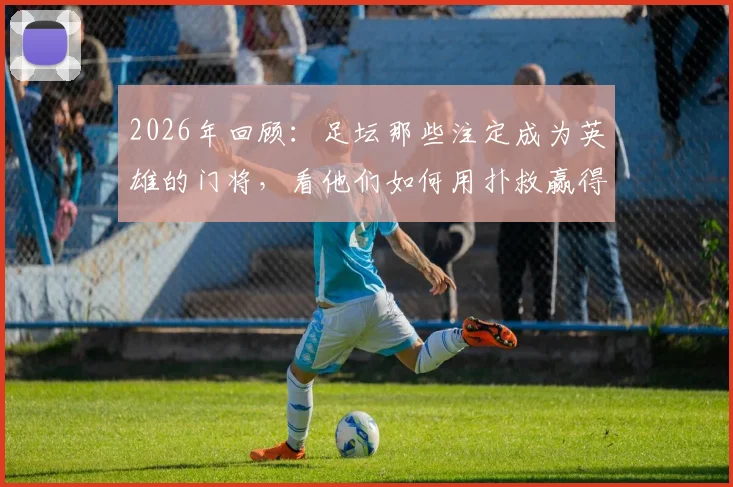2026年回顾：足坛那些注定成为英雄的门将，看他们如何用扑救赢得国王掌声与王后香吻