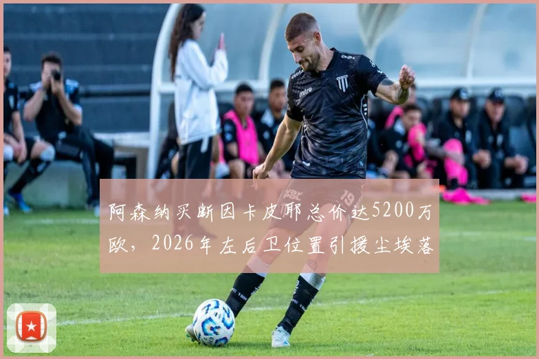 阿森纳买断因卡皮耶总价达5200万欧，2026年左后卫位置引援尘埃落定，租借合同细节解析