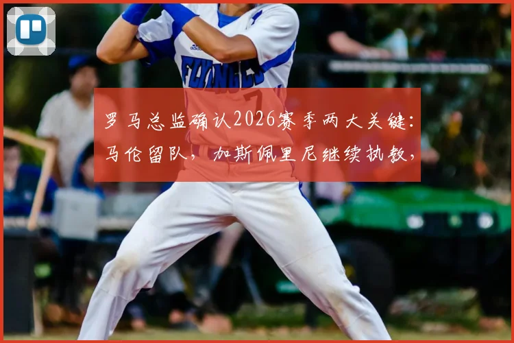 罗马总监确认2026赛季两大关键：马伦留队，加斯佩里尼继续执教，球队稳定性获官方背书