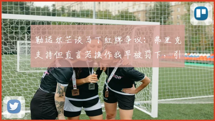 勒诺尔芒谈马丁红牌争议：弗里克支持但直言若换作我早被罚下，引发对判罚标准讨论