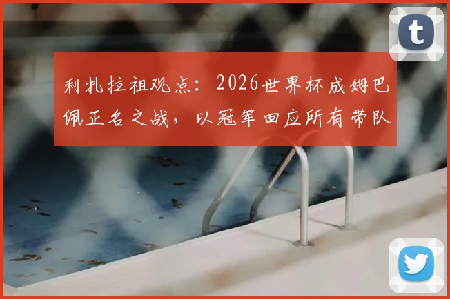 利扎拉祖观点:2026世界杯成姆巴佩正名之战,以冠军回应所有带队能力质疑
