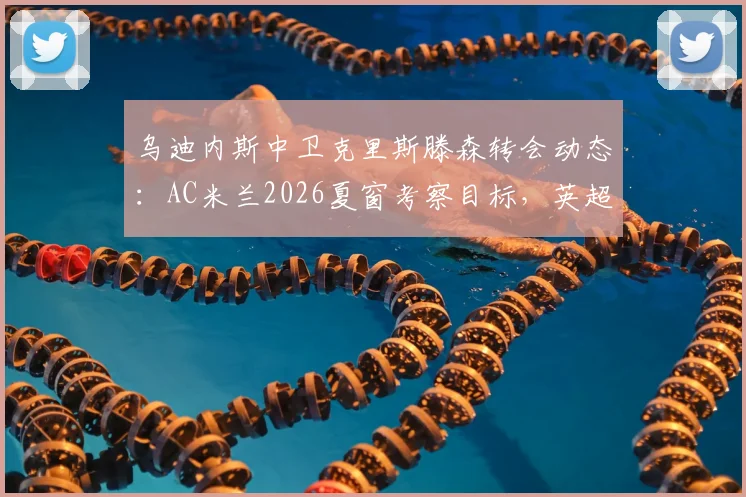 乌迪内斯中卫克里斯滕森转会动态：AC米兰2026夏窗考察目标，英超两队加入竞争，球员身价分析