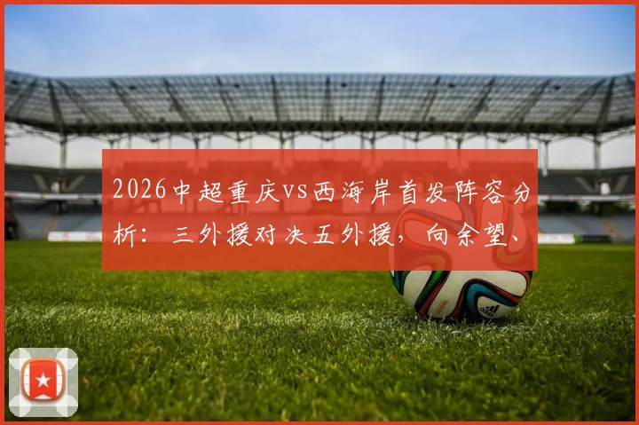 2026中超重庆vs西海岸首发阵容分析：三外援对决五外援，向余望、阿齐兹能否引领战局？